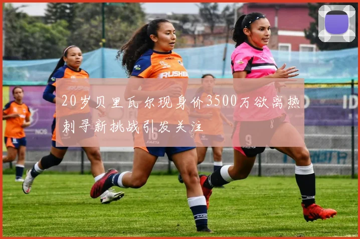 20岁贝里瓦尔现身价3500万欲离热刺寻新挑战引发关注